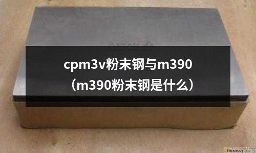 cpm3v粉末鋼與m390（m390粉末鋼是什么）