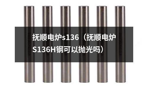 撫順電爐s136（撫順電爐S136H鋼可以拋光嗎）