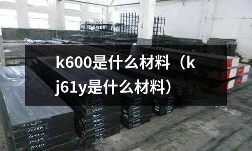 k600是什么材料（kj61y是什么材料）