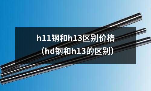 h11鋼和h13區(qū)別價(jià)格（hd鋼和h13的區(qū)別）