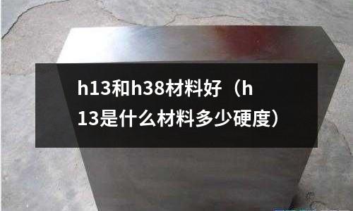 h13和h38材料好(h13是什么材料多少硬度)