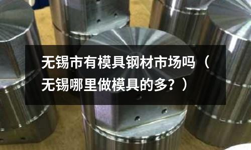 無錫市有模具鋼材市場嗎（無錫哪里做模具的多？）
