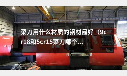菜刀用什么材質的鋼材最好（9cr18和5cr15菜刀哪個好）
