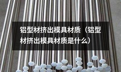 鋁型材擠出模具材質(zhì)（鋁型材擠出模具材質(zhì)是什么）