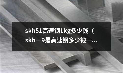 skh51高速鋼1kg多少錢(skh一9是高速鋼多少錢一公斤)