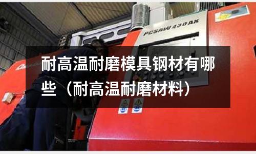 耐高溫耐磨模具鋼材有哪些（耐高溫耐磨材料）