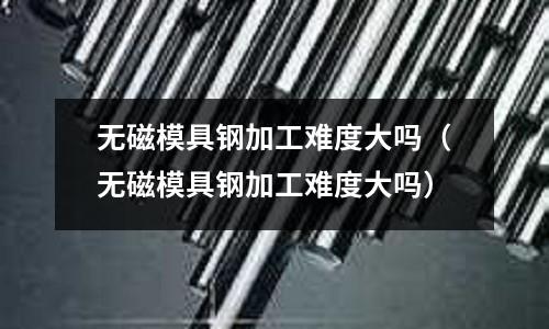 無磁模具鋼加工難度大嗎（無磁模具鋼加工難度大嗎）