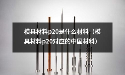 模具材料p20是什么材料（模具材料p20對(duì)應(yīng)的中國材料）