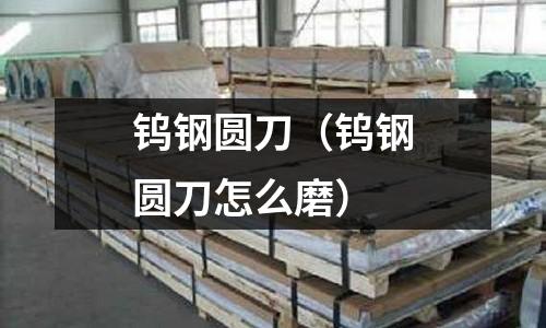 鎢鋼圓刀（鎢鋼圓刀怎么磨）