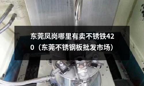 東莞鳳崗哪里有賣不銹鐵420(東莞不銹鋼板批發市場)