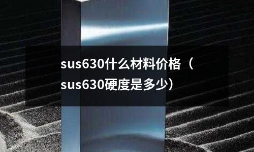 sus630什么材料價格(sus630硬度是多少)