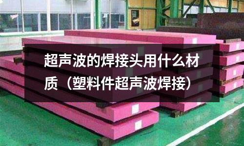 超聲波的焊接頭用什么材質(塑料件超聲波焊接)
