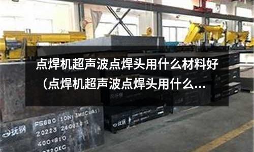 點(diǎn)焊機(jī)超聲波點(diǎn)焊頭用什么材料好（點(diǎn)焊機(jī)超聲波點(diǎn)焊頭用什么材料好用）