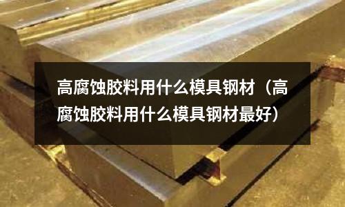 高腐蝕膠料用什么模具鋼材（高腐蝕膠料用什么模具鋼材最好）