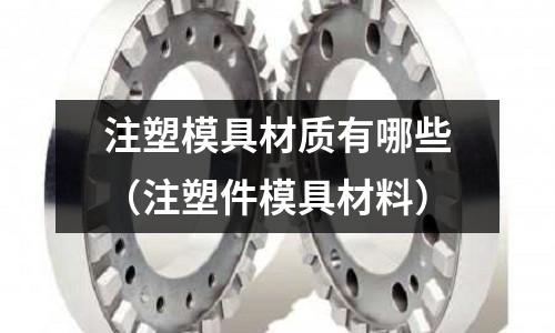 注塑模具材質(zhì)有哪些(注塑件模具材料)