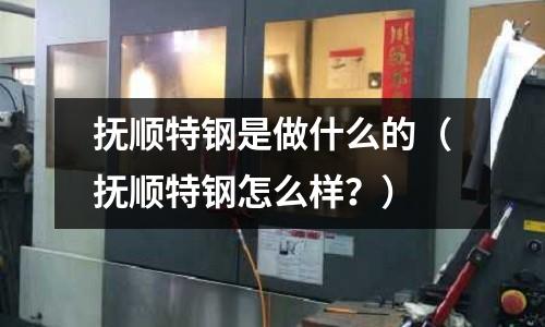 撫順特鋼是做什么的(撫順特鋼怎么樣?)