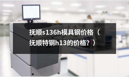 撫順s136h模具鋼價(jià)格（撫順特鋼h13的價(jià)格？）