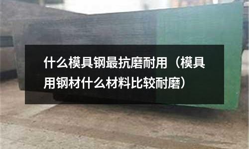 什么模具鋼最抗磨耐用（模具用鋼材什么材料比較耐磨）