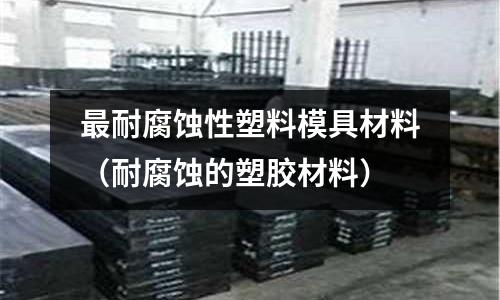 最耐腐蝕性塑料模具材料（耐腐蝕的塑膠材料）