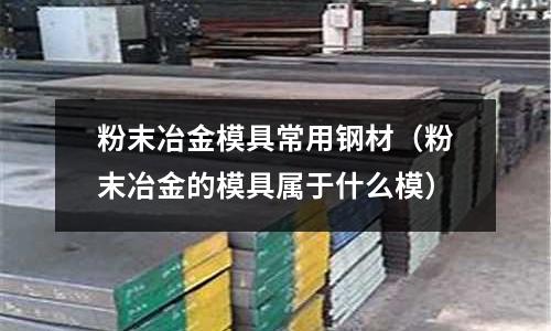 粉末冶金模具常用鋼材（粉末冶金的模具屬于什么模）