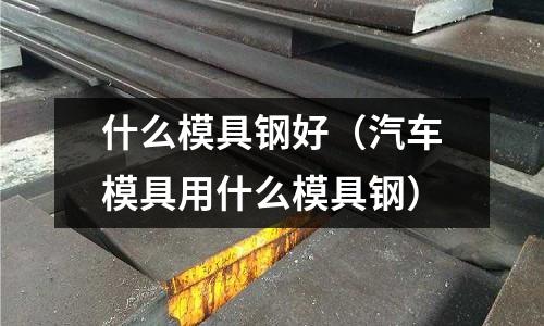 什么模具鋼好(汽車模具用什么模具鋼)