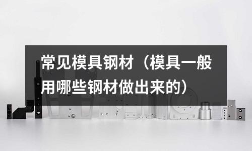 常見模具鋼材(模具一般用哪些鋼材做出來的)