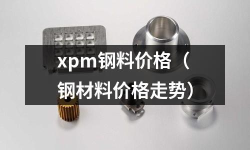 xpm鋼料價格（鋼材料價格走勢）