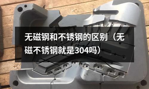 無(wú)磁鋼和不銹鋼的區(qū)別（無(wú)磁不銹鋼就是304嗎）