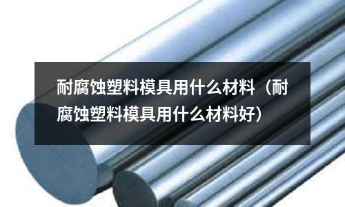 耐腐蝕塑料模具用什么材料（耐腐蝕塑料模具用什么材料好）
