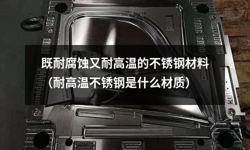 既耐腐蝕又耐高溫的不銹鋼材料（耐高溫不銹鋼是什么材質）