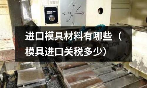 進(jìn)口模具材料有哪些（模具進(jìn)口關(guān)稅多少）