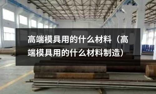 高端模具用的什么材料(高端模具用的什么材料制造)