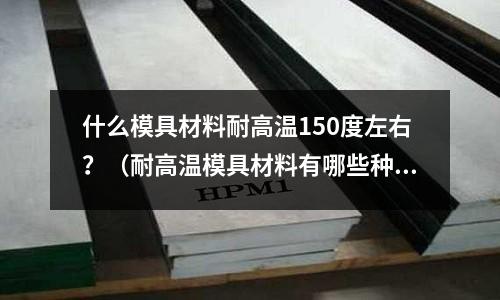 什么模具材料耐高溫150度左右?(耐高溫模具材料有哪些種類)