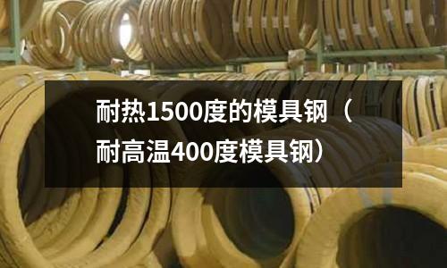 耐熱1500度的模具鋼（耐高溫400度模具鋼）