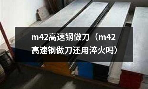 m42高速鋼做刀(m42高速鋼做刀還用淬火嗎)