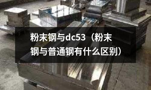粉末鋼與dc53（粉末鋼與普通鋼有什么區別）