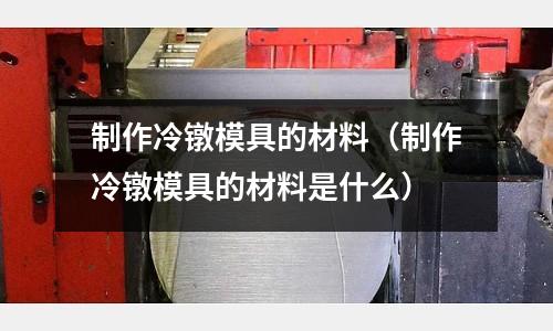 制作冷鐓模具的材料（制作冷鐓模具的材料是什么）