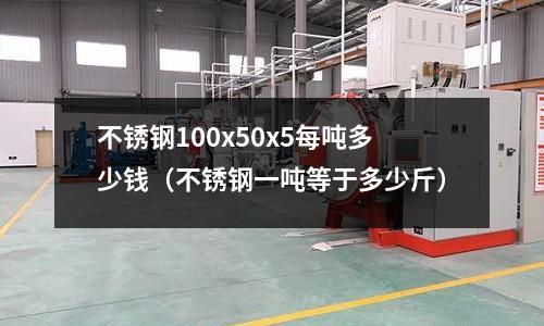 不銹鋼100x50x5每噸多少錢（不銹鋼一噸等于多少斤）