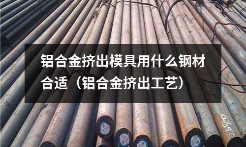 鋁合金擠出模具用什么鋼材合適(鋁合金擠出工藝)