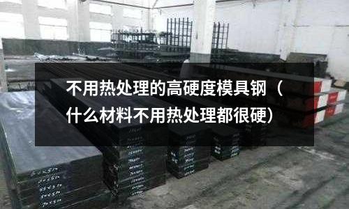 不用熱處理的高硬度模具鋼(什么材料不用熱處理都很硬)