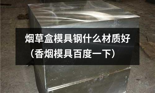 煙草盒模具鋼什么材質好（香煙模具百度一下）