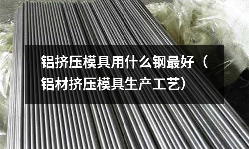 鋁擠壓模具用什么鋼最好（鋁材擠壓模具生產(chǎn)工藝）