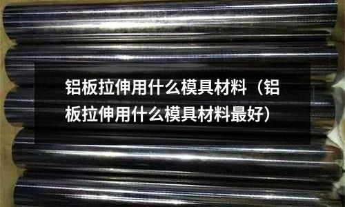 鋁板拉伸用什么模具材料(鋁板拉伸用什么模具材料最好)
