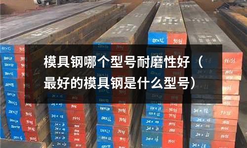 模具鋼哪個型號耐磨性好(最好的模具鋼是什么型號)