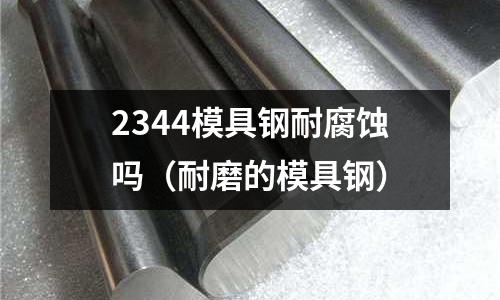 2344模具鋼耐腐蝕嗎(耐磨的模具鋼)