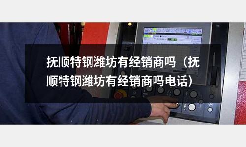 撫順特鋼濰坊有經銷商嗎（撫順特鋼濰坊有經銷商嗎電話）