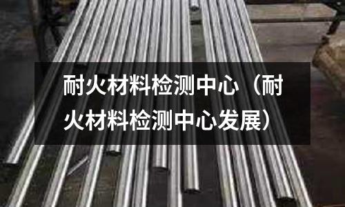 耐火材料檢測中心（耐火材料檢測中心發展）