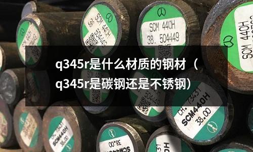 q345r是什么材質(zhì)的鋼材（q345r是碳鋼還是不銹鋼）