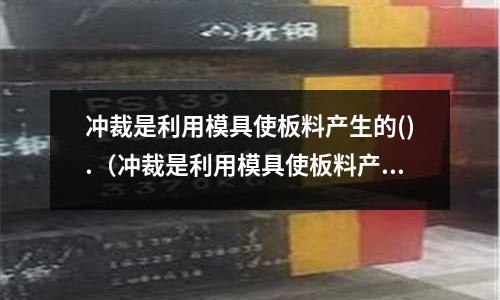沖裁是利用模具使板料產生的().（沖裁是利用模具使板料產生的什么效應）