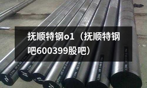 撫順特鋼o1(撫順特鋼吧600399股吧)